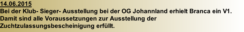 14.06.2015  Bei der Klub- Sieger- Ausstellung bei der OG Johannland erhielt Branca ein V1. Damit sind alle Voraussetzungen zur Ausstellung der Zuchtzulassungsbescheinigung erfüllt.