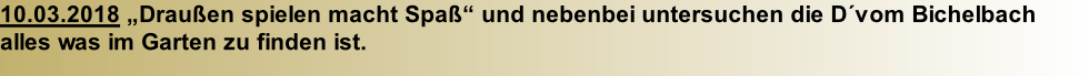 10.03.2018 „Draußen spielen macht Spaß“ und nebenbei untersuchen die D´vom Bichelbach  alles was im Garten zu finden ist.