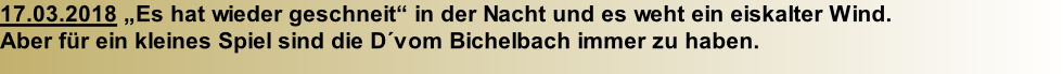 17.03.2018 „Es hat wieder geschneit“ in der Nacht und es weht ein eiskalter Wind.  Aber für ein kleines Spiel sind die D´vom Bichelbach immer zu haben.