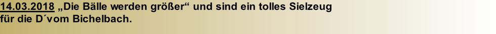 14.03.2018 „Die Bälle werden größer“ und sind ein tolles Sielzeug  für die D´vom Bichelbach.